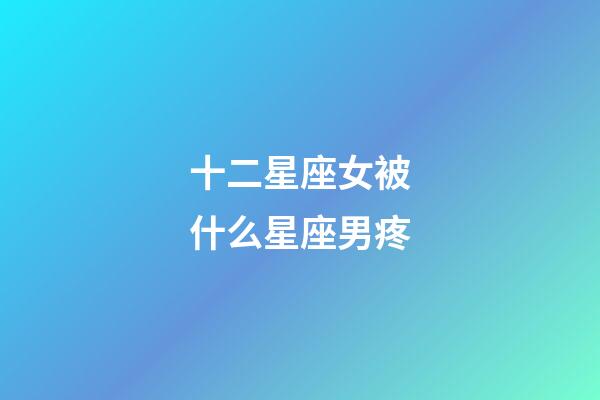十二星座女被什么星座男疼-第1張-星座運勢-玄機派