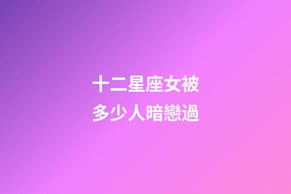 十二星座女被多少人暗戀過-第1張-星座運勢-玄機派