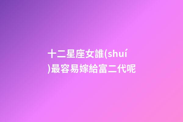 十二星座女誰(shuí)最容易嫁給富二代呢-第1張-星座運(yùn)勢(shì)-玄機(jī)派