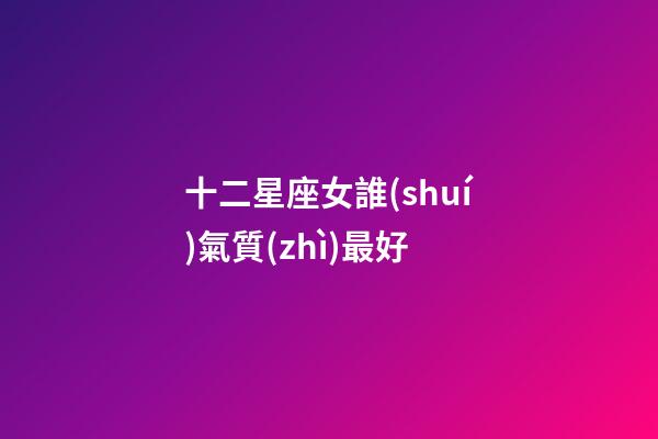 十二星座女誰(shuí)氣質(zhì)最好-第1張-星座運(yùn)勢(shì)-玄機(jī)派