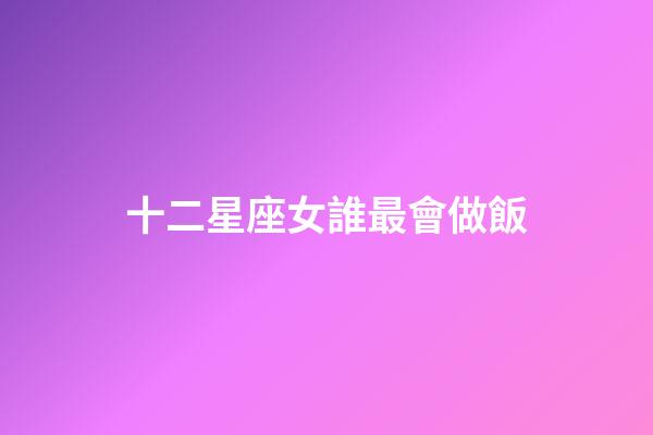十二星座女誰最會做飯-第1張-星座運勢-玄機派