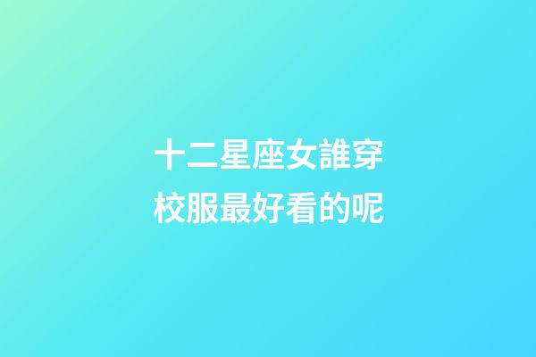 十二星座女誰穿校服最好看的呢-第1張-星座運勢-玄機派