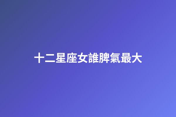 十二星座女誰脾氣最大-第1張-星座運勢-玄機派
