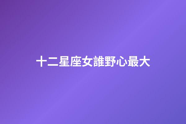 十二星座女誰野心最大-第1張-星座運勢-玄機派