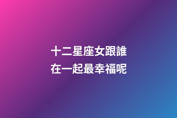 十二星座女跟誰在一起最幸福呢-第1張-星座運勢-玄機派