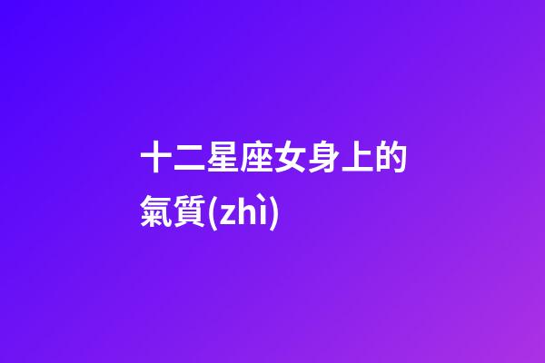 十二星座女身上的氣質(zhì)-第1張-星座運(yùn)勢-玄機(jī)派