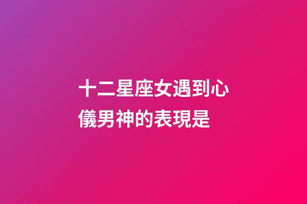 十二星座女遇到心儀男神的表現是-第1張-星座運勢-玄機派