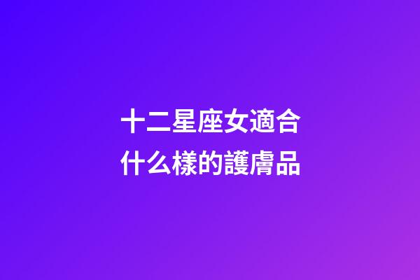 十二星座女適合什么樣的護膚品-第1張-星座運勢-玄機派