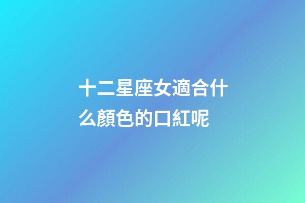 十二星座女適合什么顏色的口紅呢-第1張-星座運勢-玄機派