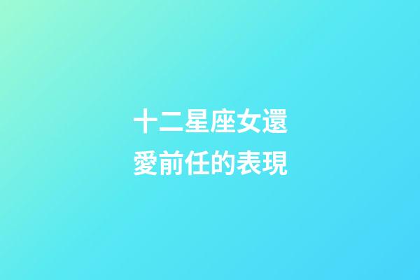 十二星座女還愛前任的表現-第1張-星座運勢-玄機派