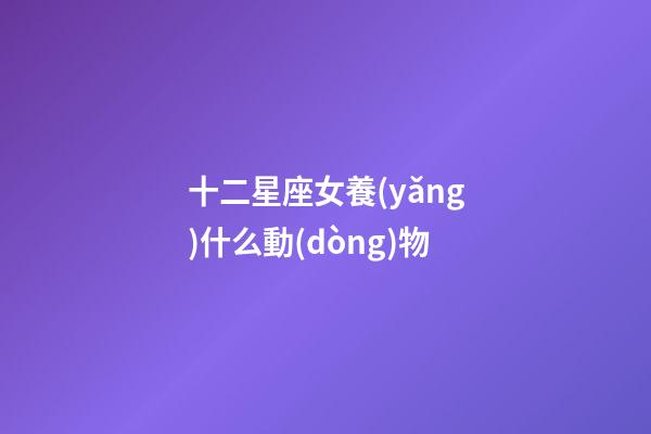 十二星座女養(yǎng)什么動(dòng)物-第1張-星座運(yùn)勢(shì)-玄機(jī)派