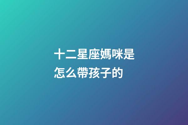 十二星座媽咪是怎么帶孩子的-第1張-星座運(yùn)勢(shì)-玄機(jī)派