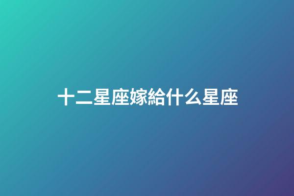 十二星座嫁給什么星座-第1張-星座運勢-玄機派