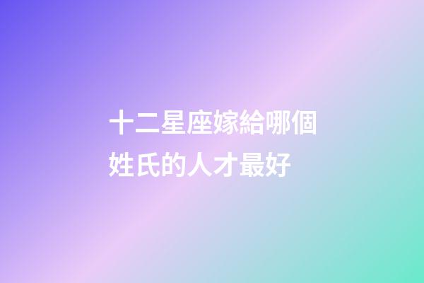 十二星座嫁給哪個姓氏的人才最好-第1張-星座運勢-玄機派