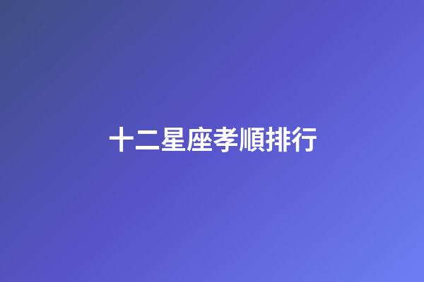 十二星座孝順排行-第1張-星座運勢-玄機派