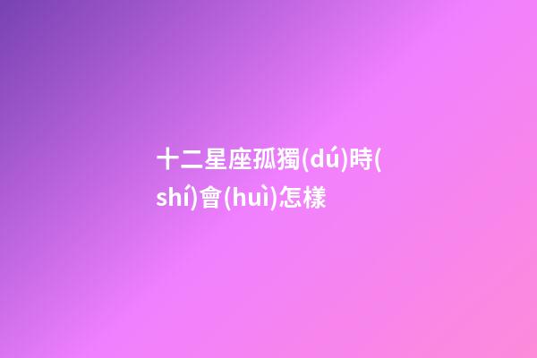 十二星座孤獨(dú)時(shí)會(huì)怎樣-第1張-星座運(yùn)勢(shì)-玄機(jī)派