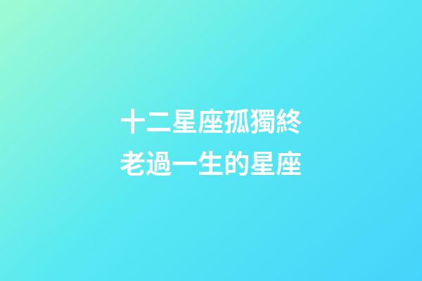十二星座孤獨終老過一生的星座-第1張-星座運勢-玄機派