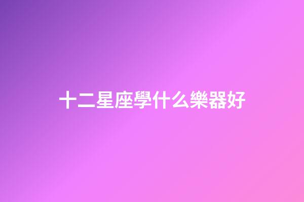 十二星座學什么樂器好-第1張-星座運勢-玄機派