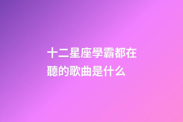 十二星座學霸都在聽的歌曲是什么-第1張-星座運勢-玄機派