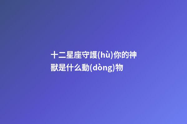 十二星座守護(hù)你的神獸是什么動(dòng)物-第1張-星座運(yùn)勢(shì)-玄機(jī)派