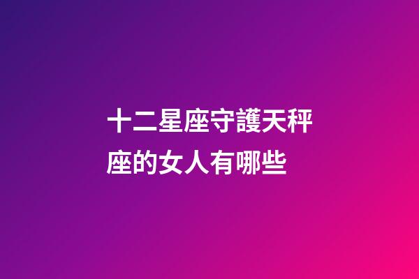 十二星座守護天秤座的女人有哪些-第1張-星座運勢-玄機派