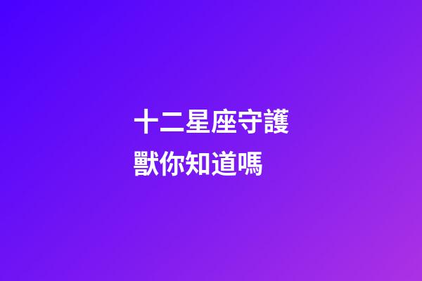 十二星座守護獸你知道嗎-第1張-星座運勢-玄機派