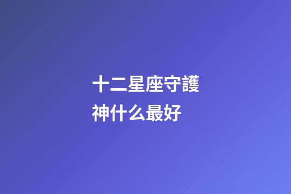 十二星座守護神什么最好-第1張-星座運勢-玄機派