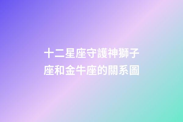 十二星座守護神獅子座和金牛座的關系圖-第1張-星座運勢-玄機派