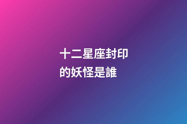 十二星座封印的妖怪是誰-第1張-星座運勢-玄機派
