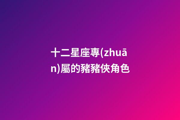 十二星座專(zhuān)屬的豬豬俠角色
