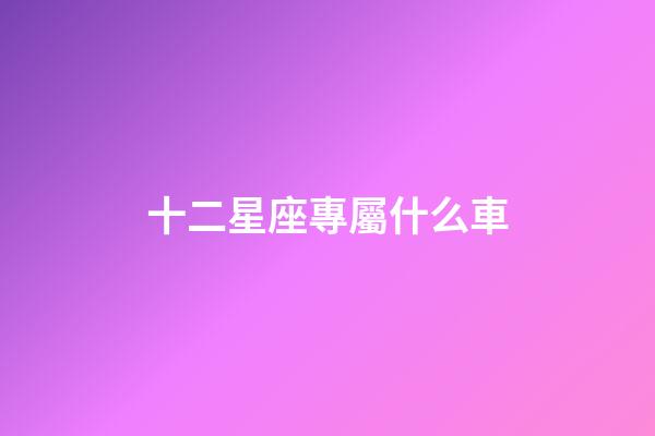 十二星座專屬什么車-第1張-星座運勢-玄機派