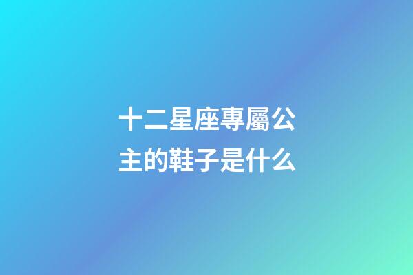 十二星座專屬公主的鞋子是什么-第1張-星座運勢-玄機(jī)派