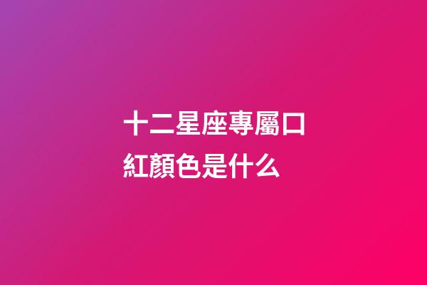 十二星座專屬口紅顏色是什么-第1張-星座運勢-玄機派