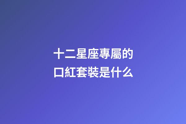 十二星座專屬的口紅套裝是什么-第1張-星座運勢-玄機派