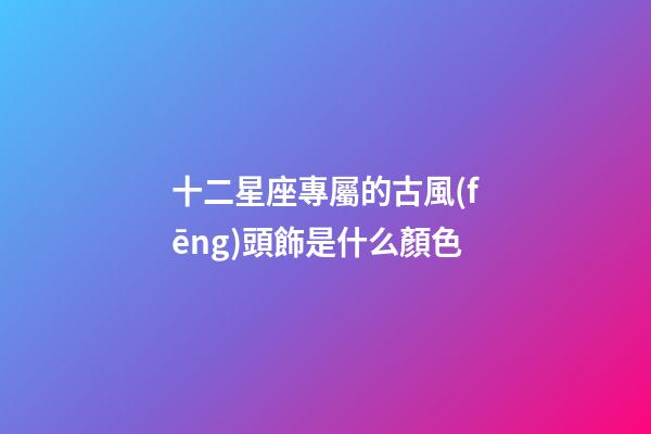 十二星座專屬的古風(fēng)頭飾是什么顏色-第1張-星座運勢-玄機派