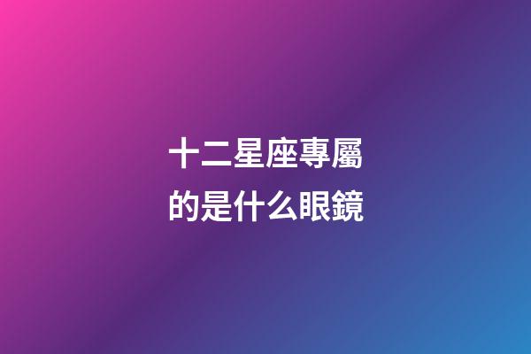 十二星座專屬的是什么眼鏡-第1張-星座運勢-玄機派