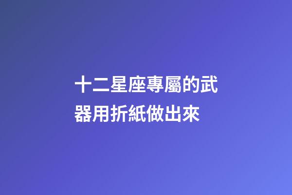 十二星座專屬的武器用折紙做出來-第1張-星座運勢-玄機派
