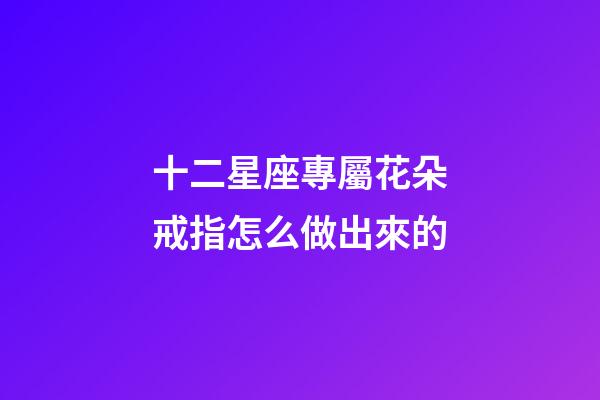 十二星座專屬花朵戒指怎么做出來的