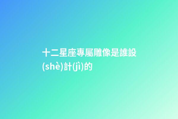 十二星座專屬雕像是誰設(shè)計(jì)的-第1張-星座運(yùn)勢(shì)-玄機(jī)派