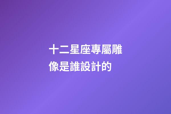 十二星座專屬雕像是誰設計的