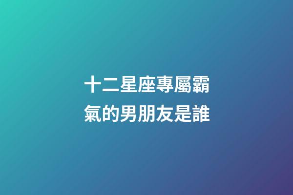 十二星座專屬霸氣的男朋友是誰-第1張-星座運勢-玄機派