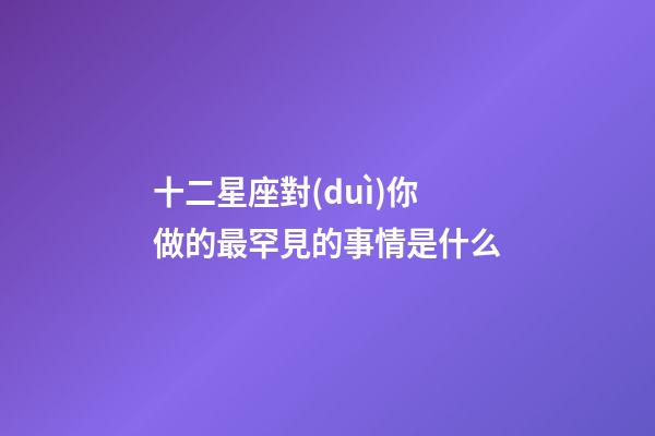 十二星座對(duì)你做的最罕見的事情是什么