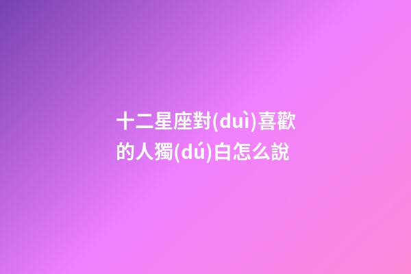 十二星座對(duì)喜歡的人獨(dú)白怎么說-第1張-星座運(yùn)勢(shì)-玄機(jī)派