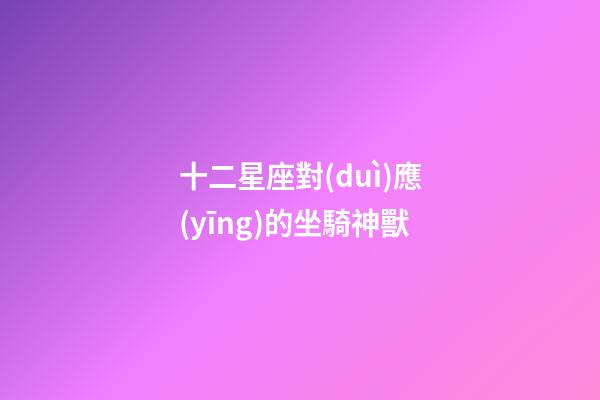 十二星座對(duì)應(yīng)的坐騎神獸-第1張-星座運(yùn)勢(shì)-玄機(jī)派