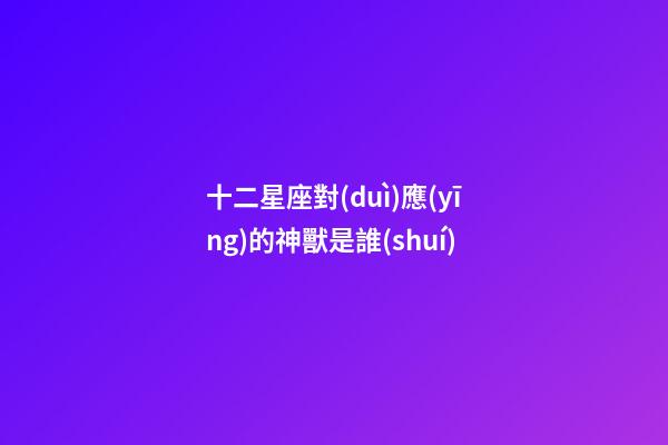 十二星座對(duì)應(yīng)的神獸是誰(shuí)-第1張-星座運(yùn)勢(shì)-玄機(jī)派