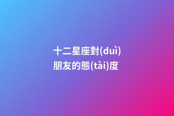 十二星座對(duì)朋友的態(tài)度-第1張-星座運(yùn)勢(shì)-玄機(jī)派