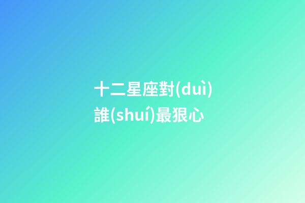 十二星座對(duì)誰(shuí)最狠心-第1張-星座運(yùn)勢(shì)-玄機(jī)派