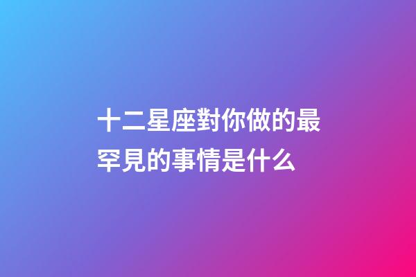 十二星座對你做的最罕見的事情是什么-第1張-星座運勢-玄機派