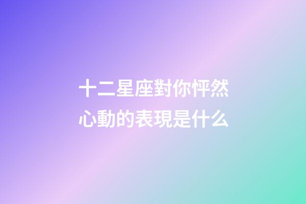 十二星座對你怦然心動的表現是什么-第1張-星座運勢-玄機派
