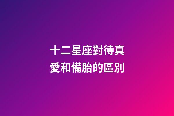 十二星座對待真愛和備胎的區別-第1張-星座運勢-玄機派